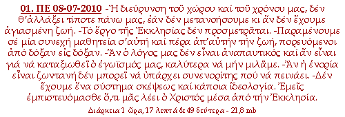 -Η διεύρυνση του χώρου και του χρόνου μας, δεν θ’αλλάξει τίποτε πάνω μας, εάν δεν μετανοήσουμε κι αν δεν έχουμε αγιασμένη ζωή. -Το έργο της Εκκλησίας δεν προσμετράται. -Παραμένουμε σε μια συνεχή μαθητεία σ’αυτή και πέρα απ’αυτήν την ζωή, πορευόμενοι από δόξαν εις δόξαν. -Αν ο λόγος μας δεν είναι αναπαυτικός και αν είναι για να καταξιωθεί ο εγωισμός μας, καλύτερα να μην μιλάμε. -Αν η ενορία είναι ζωντανή δεν μπορεί να υπάρχει συνενορίτης που να πεινάει. -Δεν έχουμε ένα σύστημα σκέψεως και κάποια ιδεολογία. Εμείς εμπιστευόμασθε ότι μας λέει ο Χριστός μέσα από την Εκκλησία.