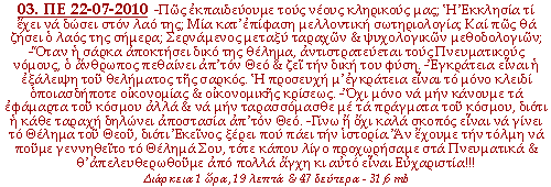 -Πώς εκπαιδεύουμε τους νέους κληρικούς μας; Η Εκκλησία τι έχει να δώσει στον λαό της; Μία κατ’ἐπίφαση μελλοντική σωτηριολογία; Και πώς θα ζήσει ο λαός της σήμερα; Σερνάμενος μεταξύ ταραχών & ψυχολογικών μεθοδολογιών; -Όταν η σάρκα αποκτήσει δικό της θέλημα, αντιστρατεύεται τους Πνευματικούς νόμους, ο άνθρωπος πεθαίνει απ’τόν Θεό & ζει την δική του φύση. -Εγκράτεια είναι η εξάλειψη του θελήματος της σαρκός. Η προσευχή μ’ ἐγκράτεια είναι το μόνο κλειδί οποιασδήποτε οικονομίας & οικονομικής κρίσεως. -Όχι μόνο να μην κάνουμε τα εφάμαρτα του κόσμου αλλά & να μην ταρασσόμασθε με τα πράγματα του κόσμου, διότι η κάθε ταραχή δηλώνει αποστασία απ’ τόν Θεό. -Γίνω ή όχι καλά σκοπός είναι να γίνει το Θέλημα του Θεού, διότι Εκείνος ξέρει που πάει την ιστορία. Αν έχουμε την τόλμη να πούμε γεννηθείτο το Θέλημά Σου, τότε κάπου λίγο προχωρήσαμε στα Πνευματικά & θ’ ἀπελευθερωθοῦμε από πολλά άγχη κι αυτό είναι Ευχαριστία!!!