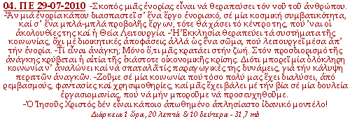 -Σκοπός μιας ενορίας είναι να θεραπεύσει τον νου του ανθρώπου. -Αν μια ενορία κάπου διασπαστεί σ'ένα έργο ενοριακό, σε μία κοσμική συμβατικότητα, και σ'ένα μπλα-μπλα προβολής έργων, τότε θα χάσει το κέντρο της, που 'ναι οι ακολουθίες της και η Θεία Λειτουργία. -Η Εκκλησία θεραπεύει τα συστήματα της κοινωνίας, όχι με διοικητικές αποφάσεις αλλά ως ένα σώμα, που λειτουργεί μέσα απ' την ενορία. -Τι είναι ανάγκη; Μόνο ό,τι μας κρατάει στην ζωή. Στον προσδιορισμό της ανάγκης κρύβεται η αιτία της εκάστοτε οικονομικής κρίσης. Διότι μπορεί μία ολόκληρη κοινωνία ν' αναλώνει και να σπαταλά τις παραγωγικές της δυνάμεις, για την κάλυψη περιττών αναγκών. -Ζούμε σε μία κοινωνία που τόσο πολύ μας έχει διαλύσει, από ρεμβασμούς, φαντασίες και χρησιμοθηρίες, και μας έχει βάλει με την βία σε μία δουλεία εργασιομανίας, που να μην μπορούμε να προσευχηθούμε. -Ο Ιησούς Χριστός δεν είναι κάποιο απωθημένο απλησίαστο ιδανικό μοντέλο!