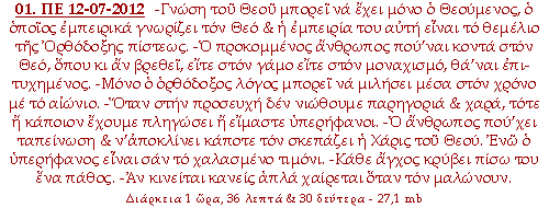 -Γνώση του Θεού μπορεί να έχει μόνο ο Θεούμενος, ο οποίος εμπειρικά γνωρίζει τον Θεό & η εμπειρία του αυτή είναι το θεμέλιο της Ορθόδοξης πίστεως. -Ο προκομμένος άνθρωπος που’ναι κοντά στον Θεό, όπου κι αν βρεθεί, είτε στον γάμο είτε στον μοναχισμό, θα’ναι επιτυχημένος. -Μόνο ο ορθόδοξος λόγος μπορεί να μιλήσει μέσα στον χρόνο με το αιώνιο. -Όταν στην προσευχή δεν νιώθουμε παρηγοριά & χαρά, τότε ή κάποιον έχουμε πληγώσει ή είμαστε υπερήφανοι. - Ο άνθρωπος που’χει ταπείνωση & ν’αποκλίνει κάποτε τον σκεπάζει η Χάρις του Θεού. Ενώ ο υπερήφανος είναι σαν το χαλασμένο τιμόνι. -Κάθε άγχος κρύβει πίσω του ένα πάθος. - Αν κινείται κανείς απλά χαίρεται όταν τον μαλώνουν.