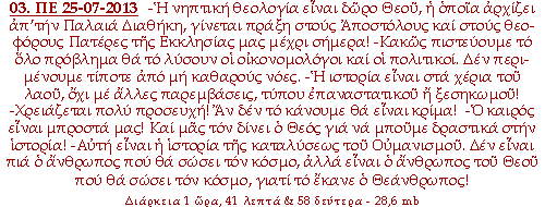 -Η νηπτική θεολογία είναι δώρο Θεού, η οποία αρχίζει απ’την Παλαιά Διαθήκη, γίνεται πράξη στους Αποστόλους και στους θεοφόρους Πατέρες της Εκκλησίας μας μέχρι σήμερα! -Κακώς πιστεύουμε το όλο πρόβλημα θα το λύσουν οι οικονομολόγοι και οι πολιτικοί. Δεν περιμένουμε τίποτε από μη καθαρούς νόες. -Η ιστορία είναι στα χέρια του λαού, όχι με άλλες παρεμβάσεις, τύπου επαναστατικού ή ξεσηκωμού! -Χρειάζεται πολύ προσευχή! Αν δεν το κάνουμε θα είναι κρίμα! -Ο καιρός είναι μπροστά μας! Και μας τον δίνει ο Θεός για να μπούμε δραστικά στην ιστορία! -Αυτή είναι η ιστορία της καταλύσεως του Ουμανισμού. Δεν είναι πια ο άνθρωπος που θα σώσει τον κόσμο, αλλά είναι ο άνθρωπος του Θεού που θα σώσει τον κόσμο, γιατί το έκανε ο Θεάνθρωπος!