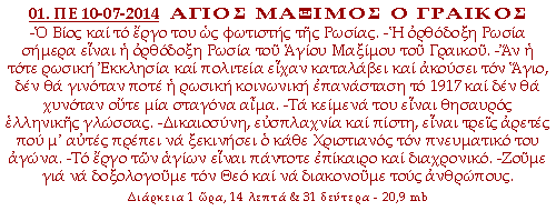 ΑΓΙΟΣ ΜΑΞΙΜΟΣ Ο ΓΡΑΙΚΟΣ -Ο Βίος και το έργο του ως φωτιστής της Ρωσίας. -Η ορθόδοξη Ρωσία σήμερα είναι η ορθόδοξη Ρωσία του Αγίου Μάξιμου του Γραικού. -Αν η τότε ρώσικη Εκκλησία και πολιτεία είχαν καταλάβει και ακούσει τον Άγιο, δεν θα γινόταν ποτέ η κοινωνική επανάσταση των μπολσεβίκων. -Τα κείμενά του είναι θησαυρός ελληνικής γλώσσας. -Δικαιωσύνη, ευσπλαχνία και πίστη, είναι τρεις αρετές που μ'αυτές πρέπει να ξεκινήσει ο κάθε Χριστιανός τον πνευματικό του αγώνα. -Το έργο των αγίων είναι πάντοτε επίκαιρο και διαχρονικό. -Ζούμε για να δοξολογούμε τον Θεό και να διακονούμε τους ανθρώπους.