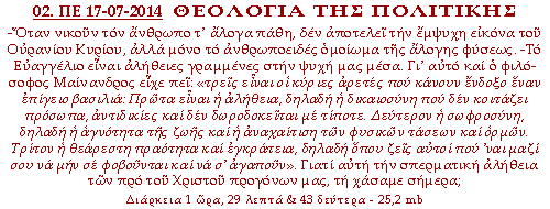 ΠΟΛΙΤΙΚΗ ΘΕΟΛΟΓΙΑ: -Όταν νικούν τον άνθρωπο τ᾽ άλογα πάθη, δεν αποτελεί την έμψυχη εικόνα του Ουρανίου Κυρίου, αλλά μόνο το ανθρωποειδές ομοίωμα της άλογης φύσεως. -Το Ευαγγέλιο είναι αλήθειες γραμμένες στην ψυχή μας μέσα. Γι᾽ αυτό και ο φιλόσοφος Μαίνανδρος είχε πει: «τρεις είναι οι κύριες αρετές που κάνουν ένδοξο έναν επίγειο βασιλιά: Πρώτα είναι η αλήθεια, δηλαδή η δικαιοσύνη που δεν κοιτάζει πρόσωπα, αντιδικίες και δεν δωροδοκείται με τίποτε. Δεύτερον η σωφροσύνη, δηλαδή η αγνότητα της ζωής και η αναχαίτιση των φυσικών τάσεων και ορμών. Τρίτον η θεάρεστη πραότητα και εγκράτεια, δηλαδή όπου ζεις αυτοί που ᾽ναι μαζί σου να μην σε φοβούνται και να σ᾽ αγαπούν». Γιατί αυτή την σπερματική αλήθεια των προ του Χριστού προγόνων μας, τη χάσαμε σήμερα;