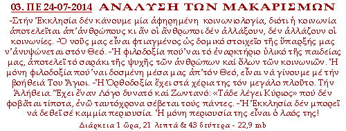 ΑΝΑΛΥΣΗ ΤΩΝ ΜΑΚΑΡΙΣΜΩΝ: -Στην Εκκλησία δεν κάνουμε μία αφηρημένη  κοινωνιολογία, διότι η κοινωνία αποτελείται απ’ανθρώπους κι αν οι άνθρωποι δεν  αλλάξουν, δεν αλλάζουν οι κοινωνίες. -Ο νους μας είναι φτιαγμένος ως δομικό στοιχείο της ύπαρξής μας ν’ανυψώνεται στον Θεό. -Η φιλοδοξία που’ναι το  εναρκτήριο υλικό της παιδείας μας, αποτελεί το σαράκι της ψυχής των ανθρώπων και όλων των κοινωνιών. Η μόνη φιλοδοξία που’ναι δοσμένη μέσα μας  απ’τον Θεό, είναι να γίνουμε με την βοήθειά Του Άγιοι. -Η Ορθοδοξία έχει στα χέρια της τον μεγάλο πλούτο. Την Αλήθεια. Έχει έναν Λόγο δυνατό και  Ζωντανό: «Τάδε λέγει Κύριος» που δεν φοβάται τίποτα, ενώ ταυτόχρονα σέβεται τους πάντες. -Η Εκκλησία δεν μπορεί να δεθεί σε καμμία περιουσία. Η μόνη  περιουσία της είναι ο λαός της!