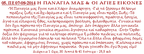Η ΠΑΝΑΓΙΑ ΜΑΣ ΚΑΙ ΟΙ ΑΓΙΕΣ ΕΙΚΟΝΕΣ -Η Παναγία μας έγινε κατά Χάριν αναμάρτητη. -Για να ζήσουμε θέλουμε πράξεις ζωής και όχι οράματα και η Παναγία μας είναι πράξη Ζωής.-Το πεποικιλμένο της Παναγίας μας είναι: ταπεινοφροσύνη, πραότητα, ησυχία, αγνό και ειλικρινές ήθος, καλοπροαίρετη βούληση, φιλανθρωπία. -Γυναίκα που δεν έχει πρότυπο την Παναγία μας, απέτυχε. Δεν υπάρχουν άλλα γυναικεία πρότυπα. Κανονικά γυναίκα σημαίνει αγνότητα και καθαρότητα. -Στην Ορθοδοξία δεν ψάχνουμε για το καλύτερο σύστημα ή μέθοδο παιδείας και πολιτικής, αλλά τον αγιασμένο δάσκαλο και πολιτικό. Όλα τα άλλα είναι φθαρμένες δομές του κόσμου, αφηρημένες έννοιες, χωρίς πρόσωπο και υπόσταση. -Καλύτερα στα παιδιά μας να μην αφήνουμε περιουσία. -Άγιοι γίνεσθε ότι εγώ Άγιος ειμί!