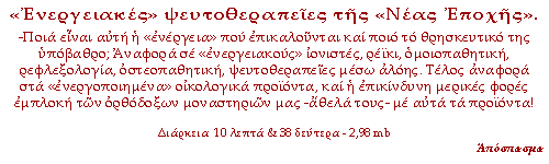 «Ενεργειακές» ψευτοθεραπείες της «Νέας Εποχής». -Ποια είναι αυτή η «ενέργεια» που επικαλούνται και ποιο το θρησκευτικό της υπόβαθρο; Αναφορά σε «ενεργειακούς» ιονιστές, ρέικι, ομοιοπαθητική, ρεφλεξολογία, οστεοπαθητική, ψευτοθεραπείες μέσω αλόης. Τέλος αναφορά στα «ενεργοποιημένα» οικολογικά προϊόντα, και η επικίνδυνη μερικές φορές εμπλοκή των ορθόδοξων μοναστηριών μας -άθελά τους- με αυτά τα προϊόντα!