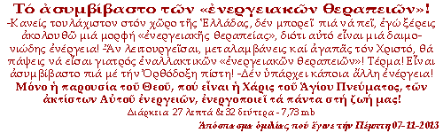 -Κανείς πια τουλάχιστον στον χώρο της Ελλάδας, δεν μπορεί να πει, εγώ ξέρεις ακολουθώ μια μορφή «ενεργειακής θεραπείας», διότι αυτό είναι μια δαιμονιώδης ενέργεια! –Αν λειτουργείσαι, μεταλαμβάνεις και αγαπάς τον Χριστό, θα πάψεις να είσαι γιατρός εναλλακτικών «ενεργειακών θεραπειών»! Τέρμα! Είναι ασυμβίβαστο πια με την Ορθόδοξη πίστη! -Δεν υπάρχει κάποια άλλη ενέργεια! Μόνο η παρουσία του Θεού, που είναι η Χάρις του Αγίου Πνεύματος, των ακτίστων Αυτού ενεργειών, που ενεργοποιεί τα πάντα στη ζωή μας!