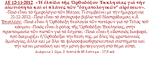 «Η ελπίδα της Ορθοδόξου Εκκλησίας για την αιωνιότητα και οι πλάνες των «εσχατολογικών» αιρέσεων». -Ποιο είναι το ημερολόγιο των Μάγια; Τι συμβαίνει με την ημερομηνία 21-12-2012; -Ποιο είναι το απόκρυφο βιβλίο του Νοστράδαμου; κ.α. Επιπλέον: -Ποια είναι η Ορθόδοξη θεολογία των πατέρων για το Τέλος του κόσμου; -Ποιος είναι ο ρόλος της Ορθοδόξου Εκκλησίας, στην προετοιμασία των πιστών για τα έσχατα; -Ποια είναι η ειδοποιός διαφορά, που διαχωρίζει η Ορθοδοξία την θέση της, με όλες τις χριστιανικές ομολογίες, αλλά και με όλα τα φιλοσοφικοθρησκευτικά συστήματα και την κάνει μοναδική και την μόνη φωταγωγική στο θέμα αυτό;